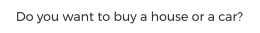 Do you want to buy a house or a car?